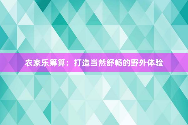 农家乐筹算：打造当然舒畅的野外体验